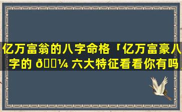 亿万富翁的八字命格「亿万富豪八字的 🌼 六大特征看看你有吗」